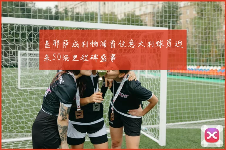 基耶萨成利物浦首位意大利球员迎来50场里程碑盛事
