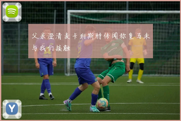 父亲澄清麦卡利斯特传闻称皇马未与我们接触