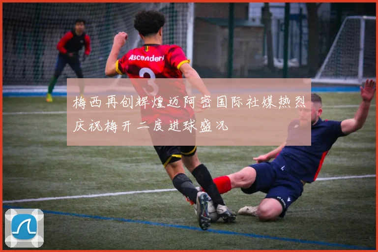 梅西再创辉煌迈阿密国际社媒热烈庆祝梅开二度进球盛况