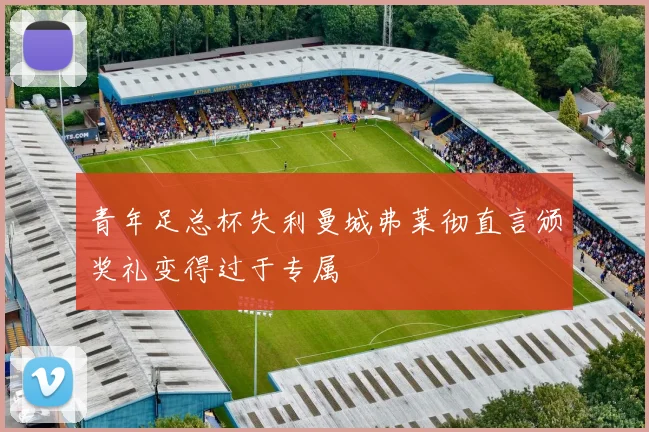 青年足总杯失利曼城弗莱彻直言颁奖礼变得过于专属