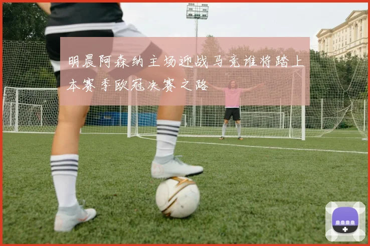 明晨阿森纳主场迎战马竞谁将踏上本赛季欧冠决赛之路