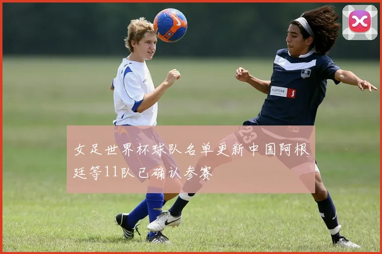 女足世界杯球队名单更新中国阿根廷等11队已确认参赛