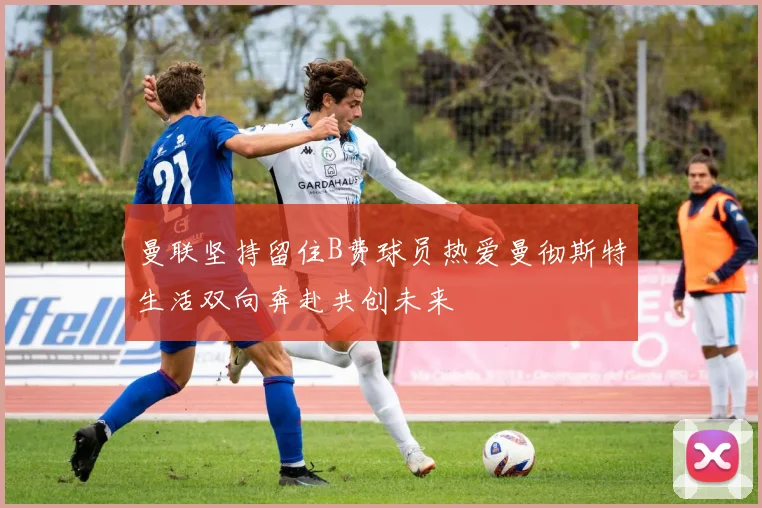 曼联坚持留住B费球员热爱曼彻斯特生活双向奔赴共创未来
