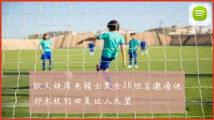 欧文缺席老骑士聚会JR坦言邀请他却未收到回复让人失望