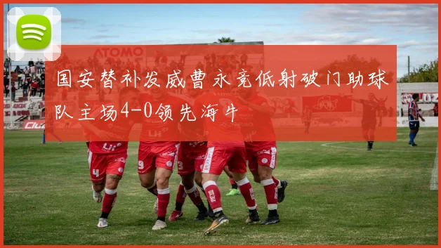 国安替补发威曹永竞低射破门助球队主场4-0领先海牛