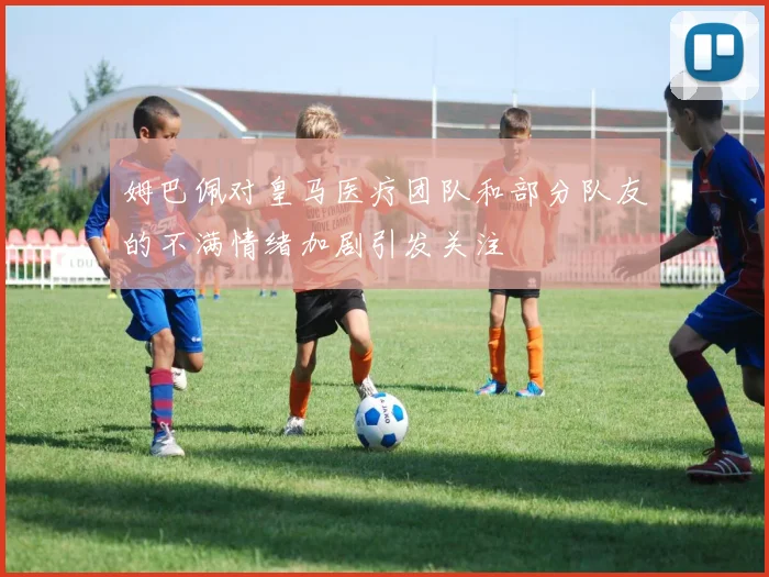 姆巴佩对皇马医疗团队和部分队友的不满情绪加剧引发关注