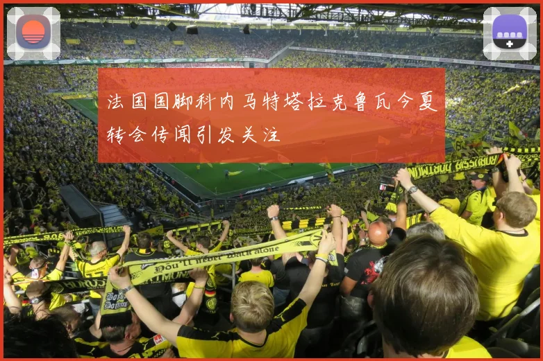 法国国脚科内马特塔拉克鲁瓦今夏转会传闻引发关注