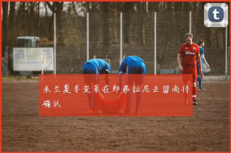米兰夏季变革在即弗拉尼去留尚待确认