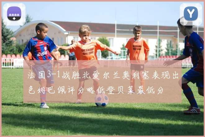 法国3-1战胜北爱尔兰奥利塞表现出色姆巴佩评分略低登贝莱最低分