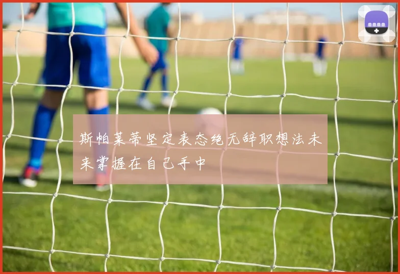 斯帕莱蒂坚定表态绝无辞职想法未来掌握在自己手中