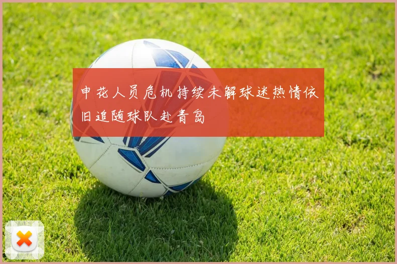 申花人员危机持续未解球迷热情依旧追随球队赴青岛