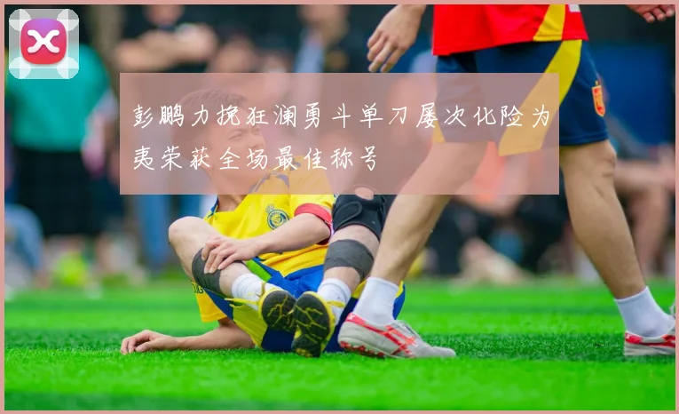 彭鹏力挽狂澜勇斗单刀屡次化险为夷荣获全场最佳称号