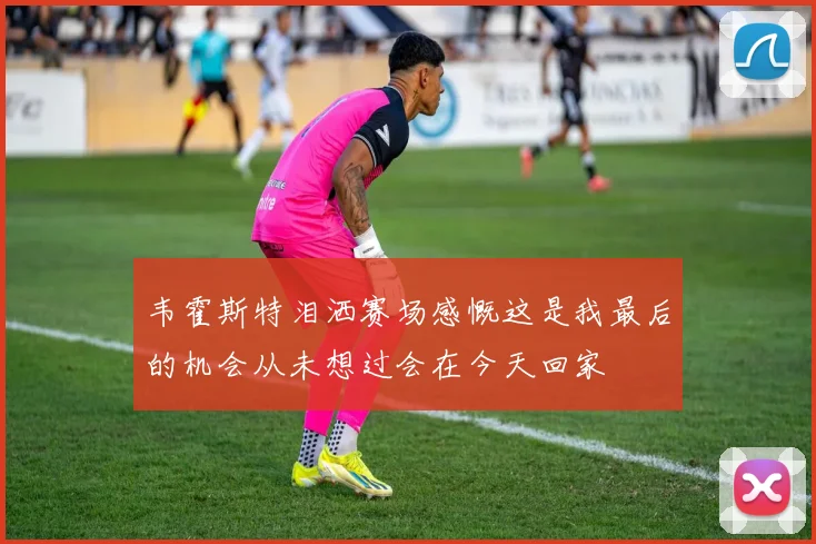 韦霍斯特泪洒赛场感慨这是我最后的机会从未想过会在今天回家